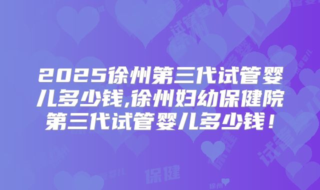 2025徐州第三代试管婴儿多少钱,徐州妇幼保健院第三代试管婴儿多少钱!