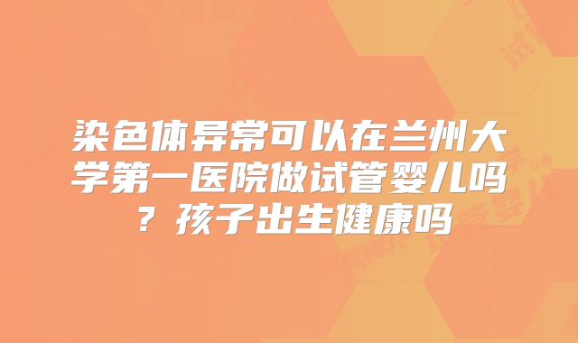 染色体异常可以在兰州大学第一医院做试管婴儿吗?孩子出生健康吗