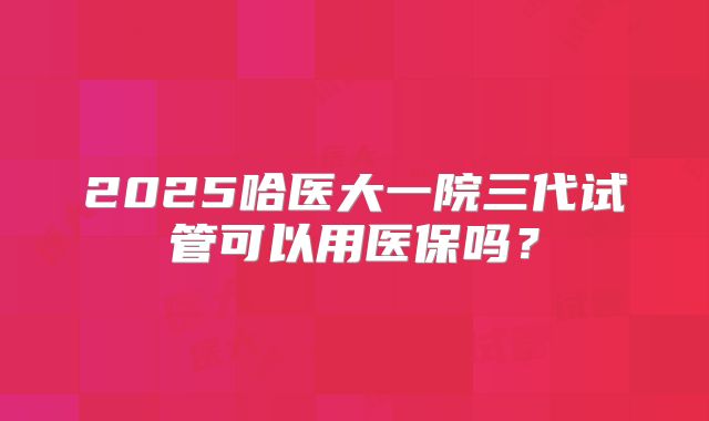 2025哈医大一院三代试管可以用医保吗?