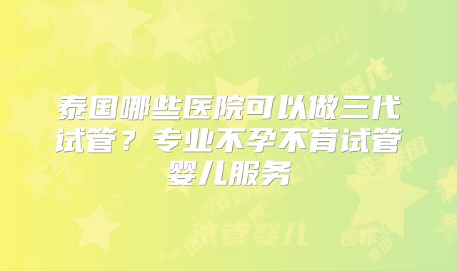 泰国哪些医院可以做三代试管？专业不孕不育试管婴儿服务