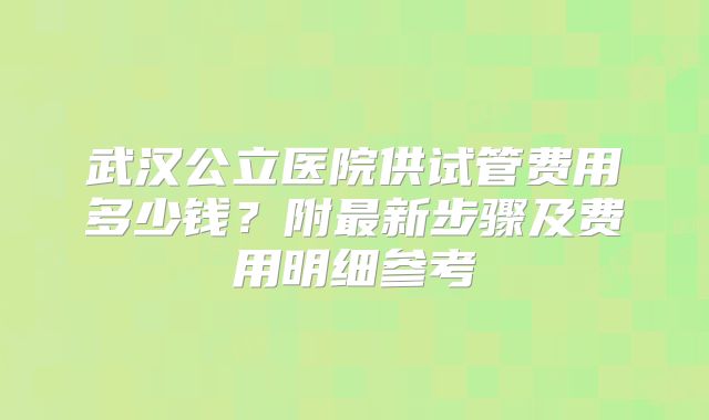 武汉公立医院供试管费用多少钱？附最新步骤及费用明细参考