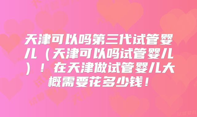 天津可以吗第三代试管婴儿（天津可以吗试管婴儿）！在天津做试管婴儿大概需要花多少钱！