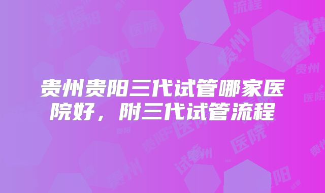 贵州贵阳三代试管哪家医院好，附三代试管流程