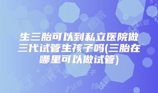 生三胎可以到私立医院做三代试管生孩子吗(三胎在哪里可以做试管)