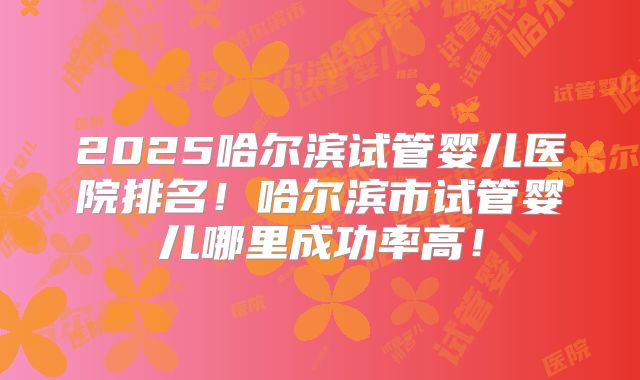 2025哈尔滨试管婴儿医院排名！哈尔滨市试管婴儿哪里成功率高！