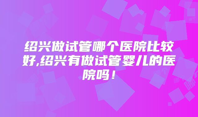 绍兴做试管哪个医院比较好,绍兴有做试管婴儿的医院吗!