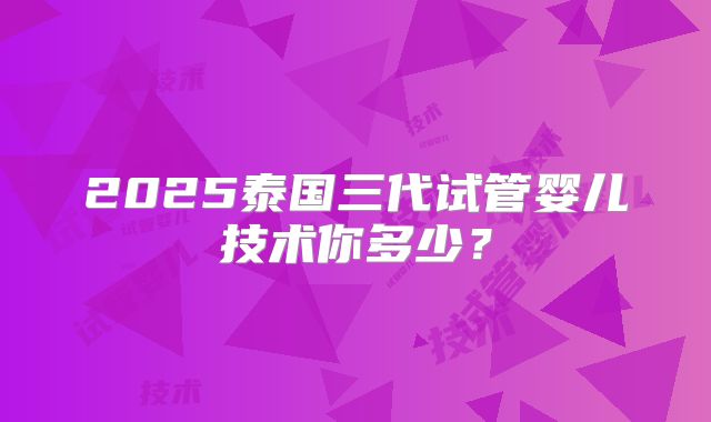 2025泰国三代试管婴儿技术你多少？