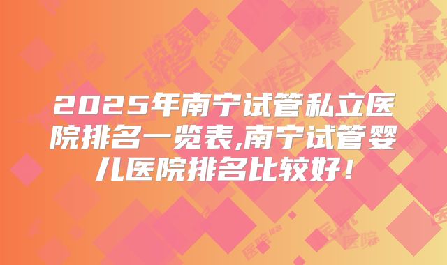 2025年南宁试管私立医院排名一览表,南宁试管婴儿医院排名比较好!