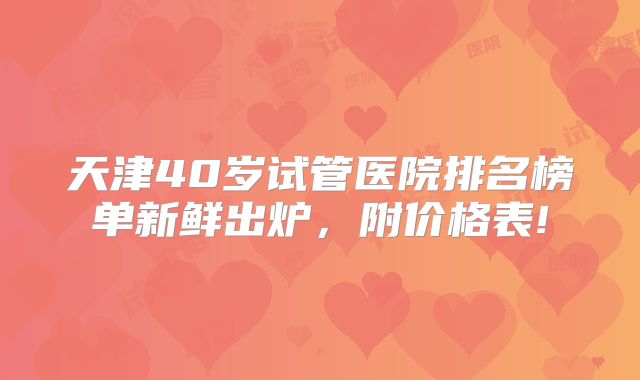 天津40岁试管医院排名榜单新鲜出炉,附价格表!