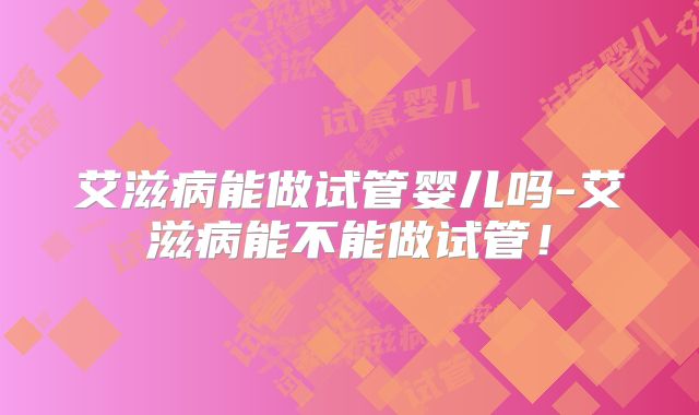 艾滋病能做试管婴儿吗-艾滋病能不能做试管！