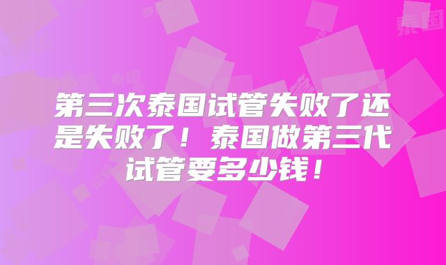 第三次泰国试管失败了还是失败了!泰国做第三代试管要多少钱!
