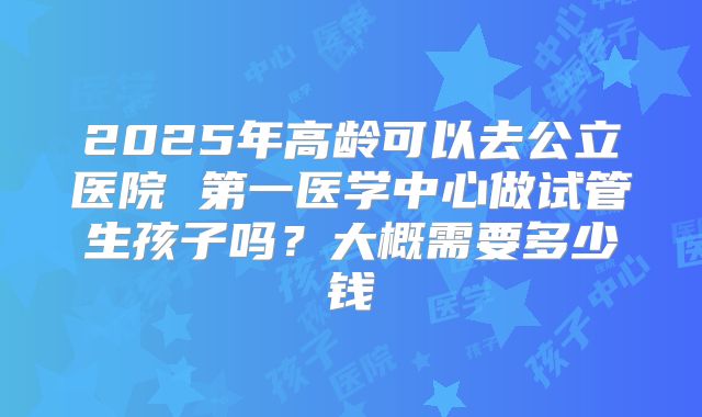 2025年高龄可以去公立医院 第一医学中心做试管生孩子吗？大概需要多少钱
