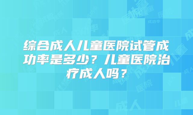 综合成人儿童医院试管成功率是多少？儿童医院治疗成人吗？