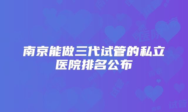 南京能做三代试管的私立医院排名公布