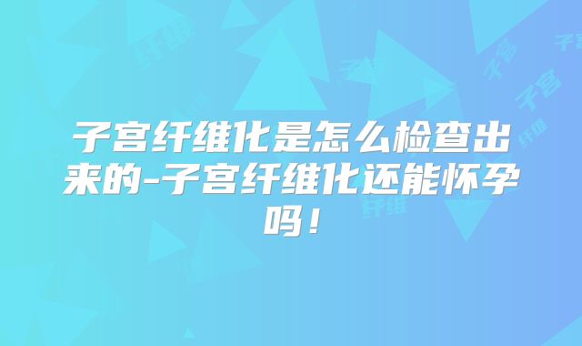 子宫纤维化是怎么检查出来的-子宫纤维化还能怀孕吗！