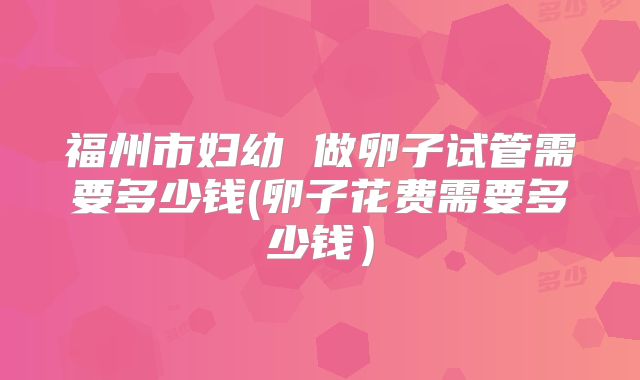 福州市妇幼 做卵子试管需要多少钱(卵子花费需要多少钱)