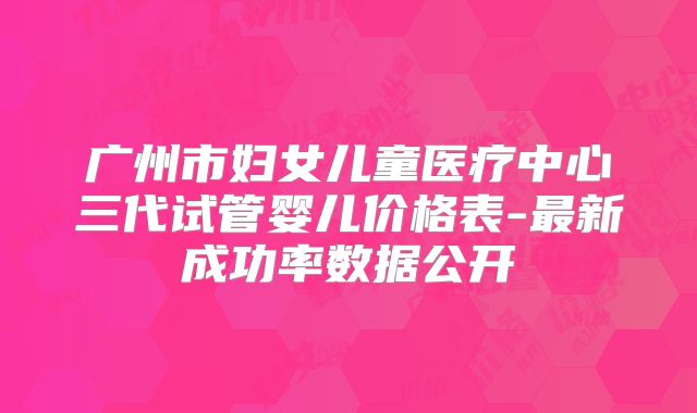 广州市妇女儿童医疗中心三代试管婴儿价格表-最新成功率数据公开