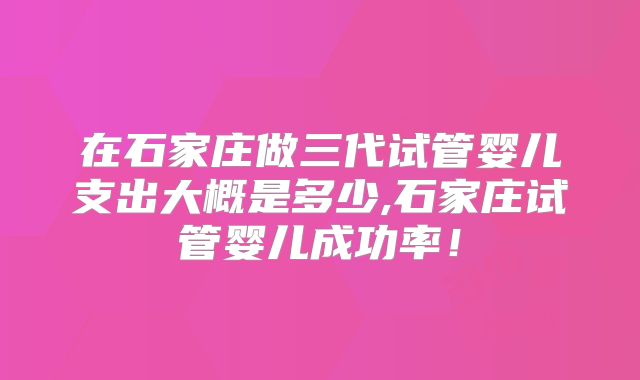 在石家庄做三代试管婴儿支出大概是多少,石家庄试管婴儿成功率！