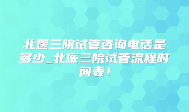 北医三院试管咨询电话是多少_北医三院试管流程时间表!