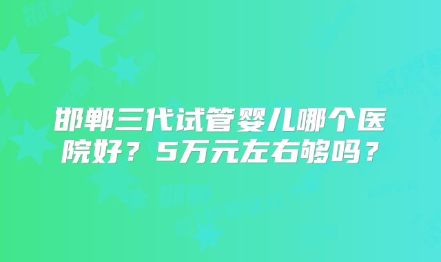 邯郸三代试管婴儿哪个医院好？5万元左右够吗？