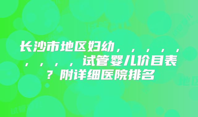 长沙市地区妇幼,,,,,,,,,试管婴儿价目表?附详细医院排名