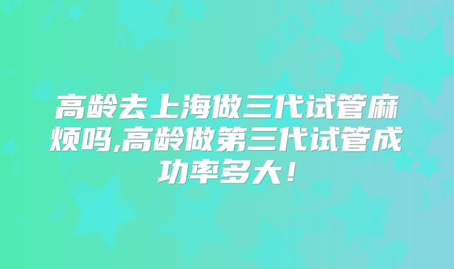 高龄去上海做三代试管麻烦吗,高龄做第三代试管成功率多大!