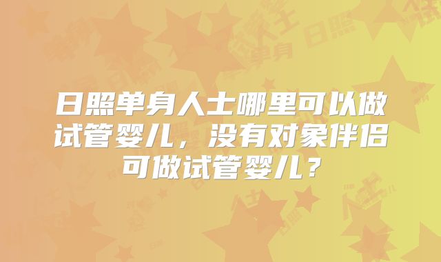 日照单身人士哪里可以做试管婴儿,没有对象伴侣可做试管婴儿?