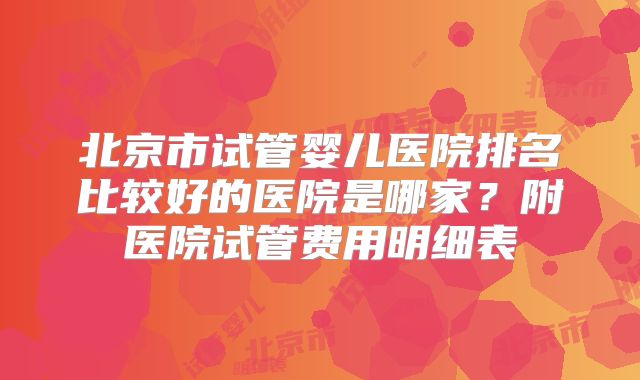 北京市试管婴儿医院排名比较好的医院是哪家?附医院试管费用明细表