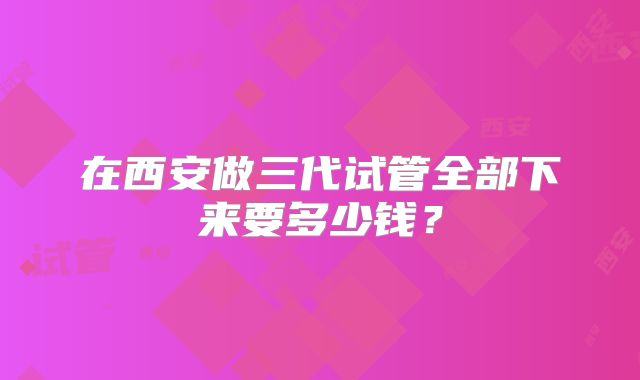 在西安做三代试管全部下来要多少钱？