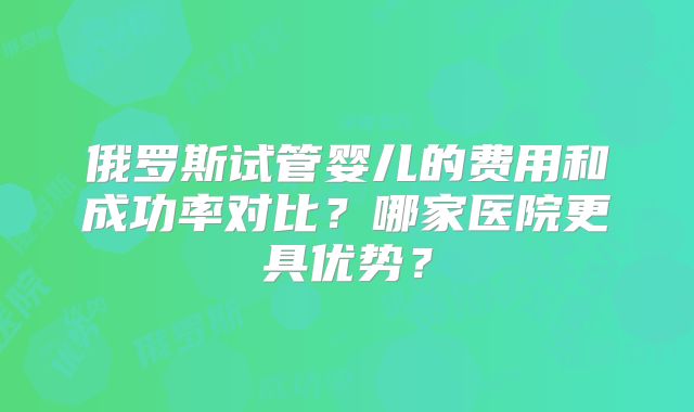 俄罗斯试管婴儿的费用和成功率对比？哪家医院更具优势？