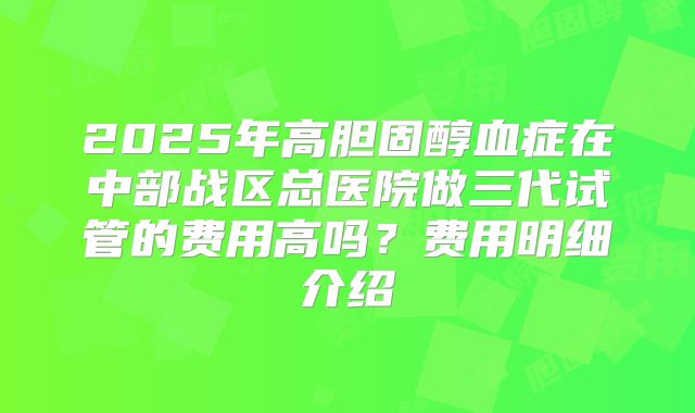 2025年高胆固醇血症在中部战区总医院做三代试管的费用高吗?费用明细介绍