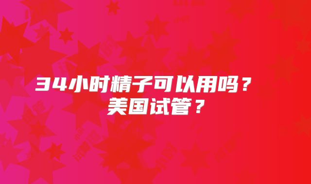 34小时精子可以用吗？ 美国试管？