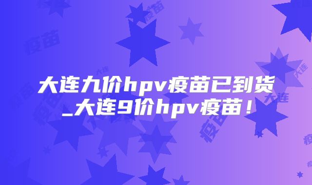 大连九价hpv疫苗已到货_大连9价hpv疫苗!