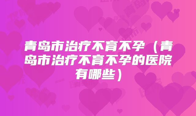 青岛市治疗不育不孕(青岛市治疗不育不孕的医院有哪些)