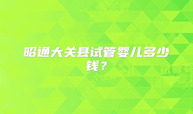 昭通大关县试管婴儿多少钱?