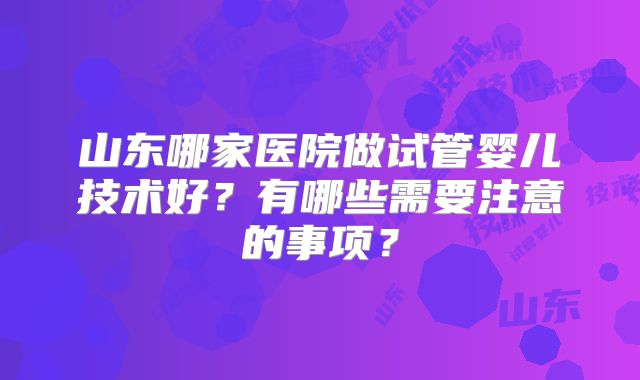 山东哪家医院做试管婴儿技术好？有哪些需要注意的事项？