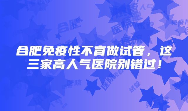 合肥免疫性不育做试管,这三家高人气医院别错过!