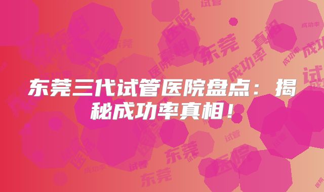 东莞三代试管医院盘点：揭秘成功率真相！