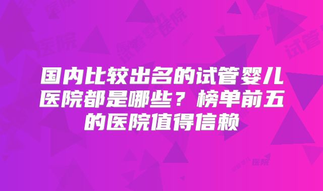 国内比较出名的试管婴儿医院都是哪些?榜单前五的医院值得信赖