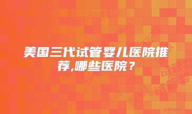 美国三代试管婴儿医院推荐,哪些医院？