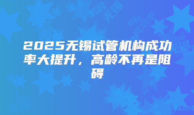 2025无锡试管机构成功率大提升，高龄不再是阻碍