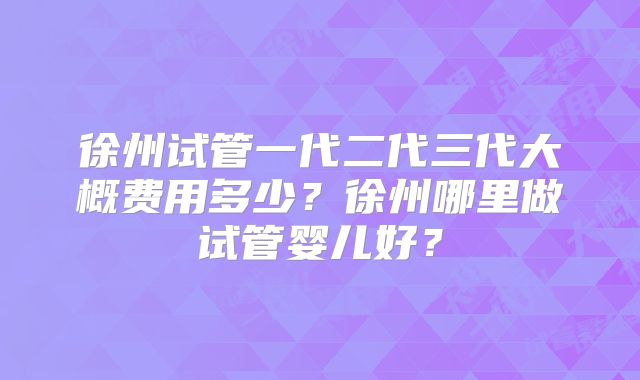 徐州试管一代二代三代大概费用多少?徐州哪里做试管婴儿好?