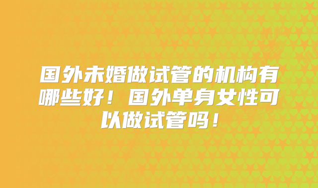 国外未婚做试管的机构有哪些好!国外单身女性可以做试管吗!
