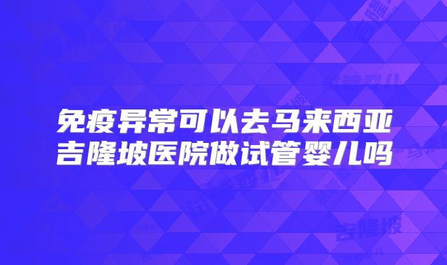 免疫异常可以去马来西亚吉隆坡医院做试管婴儿吗