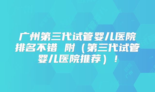 广州第三代试管婴儿医院排名不错 附（第三代试管婴儿医院推荐）！