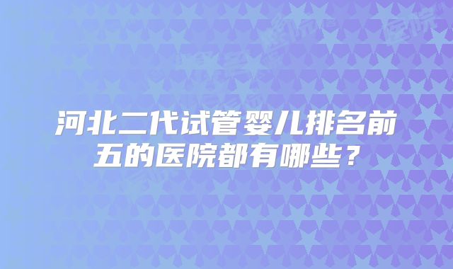 河北二代试管婴儿排名前五的医院都有哪些?