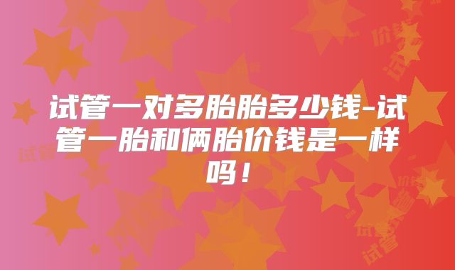 试管一对多胎胎多少钱-试管一胎和俩胎价钱是一样吗!
