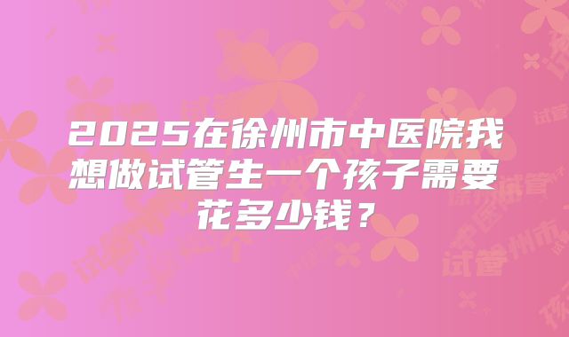 2025在徐州市中医院我想做试管生一个孩子需要花多少钱？