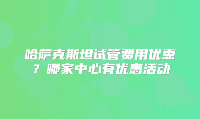 哈萨克斯坦试管费用优惠？哪家中心有优惠活动