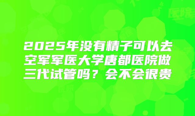 2025年没有精子可以去空军军医大学唐都医院做三代试管吗？会不会很贵